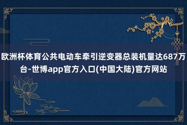 欧洲杯体育公共电动车牵引逆变器总装机量达687万台-世博app官方入口(中国大陆)官方网站