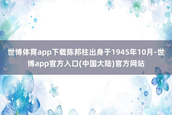 世博体育app下载陈邦柱出身于1945年10月-世博app官方入口(中国大陆)官方网站