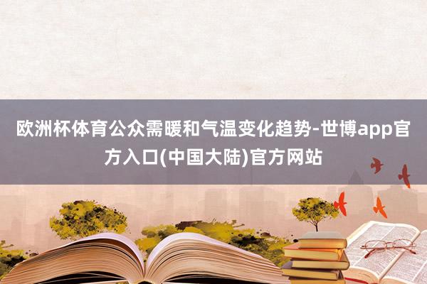 欧洲杯体育公众需暖和气温变化趋势-世博app官方入口(中国大陆)官方网站