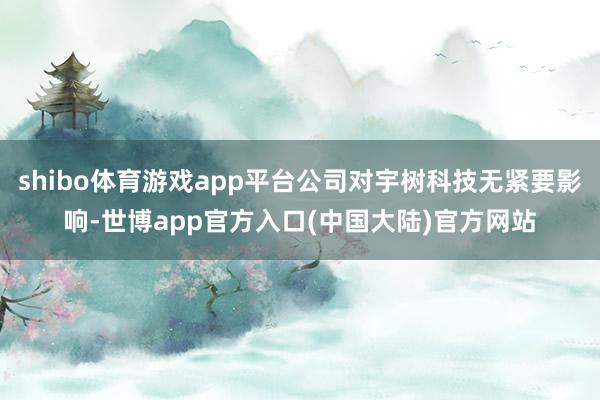 shibo体育游戏app平台公司对宇树科技无紧要影响-世博app官方入口(中国大陆)官方网站