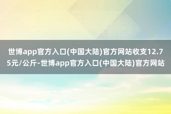 世博app官方入口(中国大陆)官方网站收支12.75元/公斤-世博app官方入口(中国大陆)官方网站