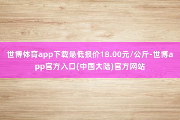 世博体育app下载最低报价18.00元/公斤-世博app官方入口(中国大陆)官方网站