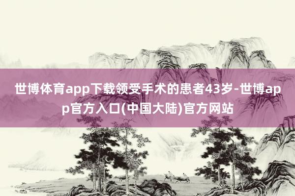 世博体育app下载领受手术的患者43岁-世博app官方入口(中国大陆)官方网站