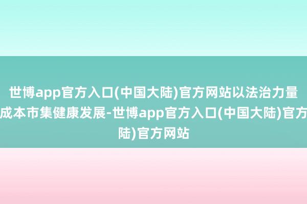 世博app官方入口(中国大陆)官方网站以法治力量促进成本市集健康发展-世博app官方入口(中国大陆)官方网站