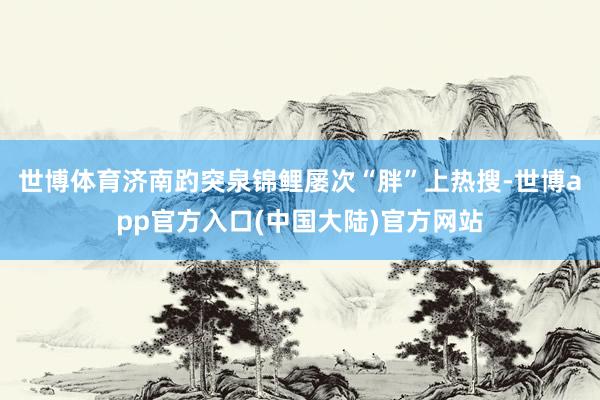 世博体育济南趵突泉锦鲤屡次“胖”上热搜-世博app官方入口(中国大陆)官方网站