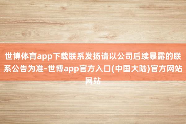 世博体育app下载联系发扬请以公司后续暴露的联系公告为准-世博app官方入口(中国大陆)官方网站