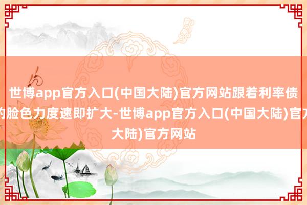 世博app官方入口(中国大陆)官方网站跟着利率债市集的脸色力度速即扩大-世博app官方入口(中国大陆)官方网站