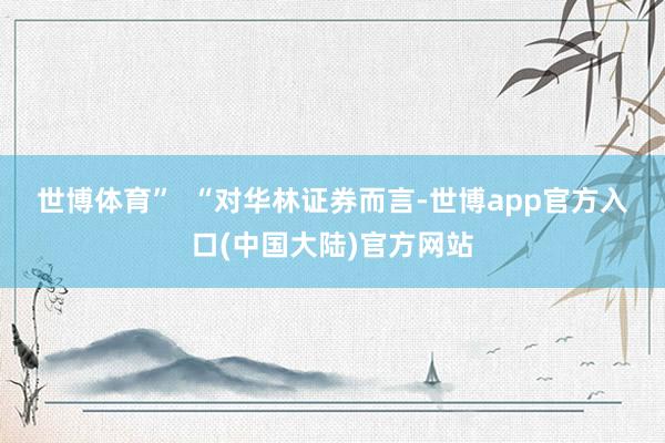 世博体育”  　　“对华林证券而言-世博app官方入口(中国大陆)官方网站