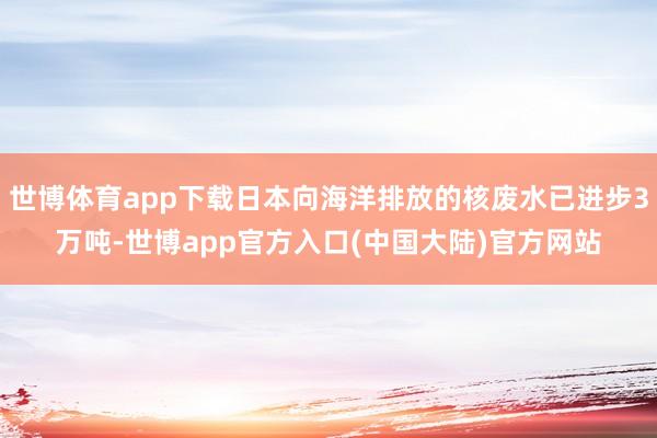 世博体育app下载日本向海洋排放的核废水已进步3万吨-世博app官方入口(中国大陆)官方网站