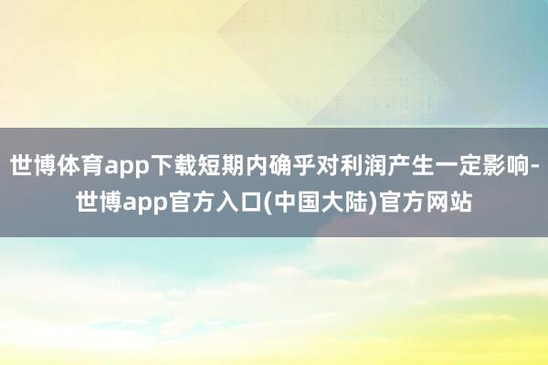 世博体育app下载短期内确乎对利润产生一定影响-世博app官方入口(中国大陆)官方网站