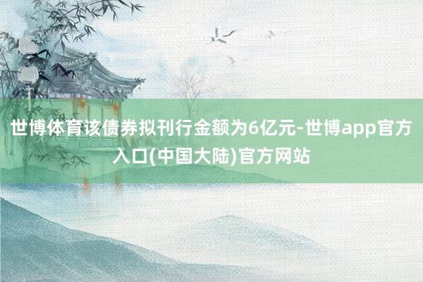 世博体育该债券拟刊行金额为6亿元-世博app官方入口(中国大陆)官方网站