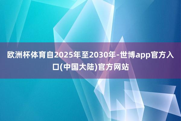 欧洲杯体育自2025年至2030年-世博app官方入口(中国大陆)官方网站