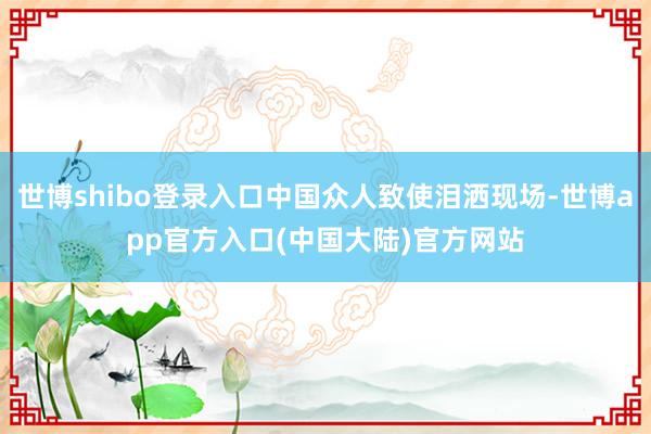 世博shibo登录入口中国众人致使泪洒现场-世博app官方入口(中国大陆)官方网站