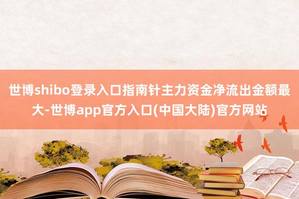 世博shibo登录入口指南针主力资金净流出金额最大-世博app官方入口(中国大陆)官方网站