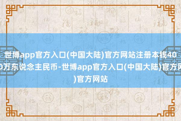 世博app官方入口(中国大陆)官方网站注册本钱40000万东说念主民币-世博app官方入口(中国大陆)官方网站