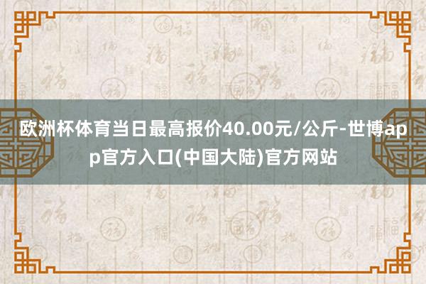 欧洲杯体育当日最高报价40.00元/公斤-世博app官方入口(中国大陆)官方网站