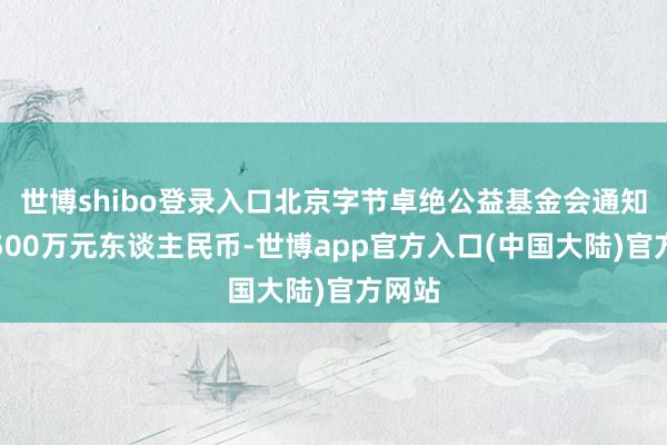 世博shibo登录入口北京字节卓绝公益基金会通知捐赠500万元东谈主民币-世博app官方入口(中国大陆)官方网站